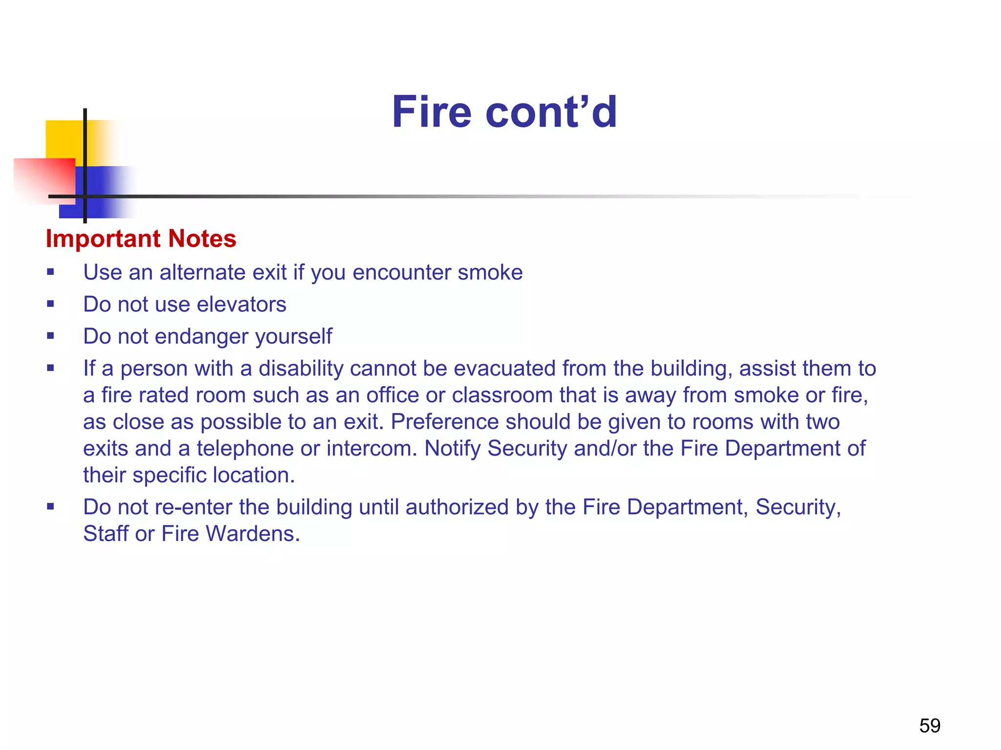 59
Fire cont’d
Important Notes
 Use an alternate exit if you encounter smoke
 Do not use elevators
 Do not endanger yourself
 If a person with a disability cannot be evacuated from the building, assist them to
a fire rated room such as an office or classroom that is away from smoke or fire,
as close as possible to an exit. Preference should be given to rooms with two
exits and a telephone or intercom. Notify Security and/or the Fire Department of
their specific location.
 Do not re-enter the building until authorized by the Fire Department, Security,
Staff or Fire Wardens.
 