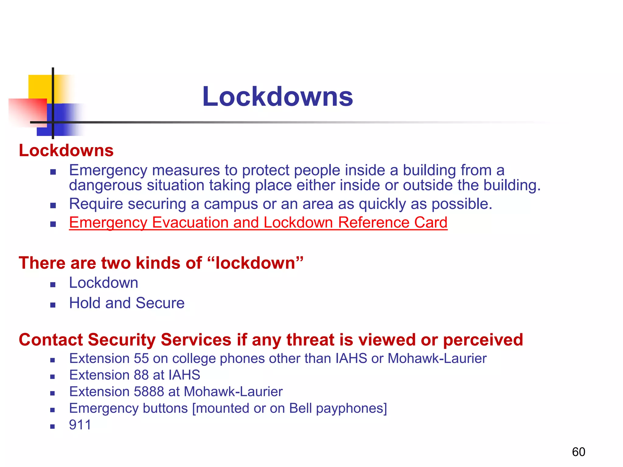 60
Lockdowns
Lockdowns
 Emergency measures to protect people inside a building from a
dangerous situation taking place either inside or outside the building.
 Require securing a campus or an area as quickly as possible.
 Emergency Evacuation and Lockdown Reference Card
There are two kinds of “lockdown”
 Lockdown
 Hold and Secure
Contact Security Services if any threat is viewed or perceived
 Extension 55 on college phones other than IAHS or Mohawk-Laurier
 Extension 88 at IAHS
 Extension 5888 at Mohawk-Laurier
 Emergency buttons [mounted or on Bell payphones]
 911
 
