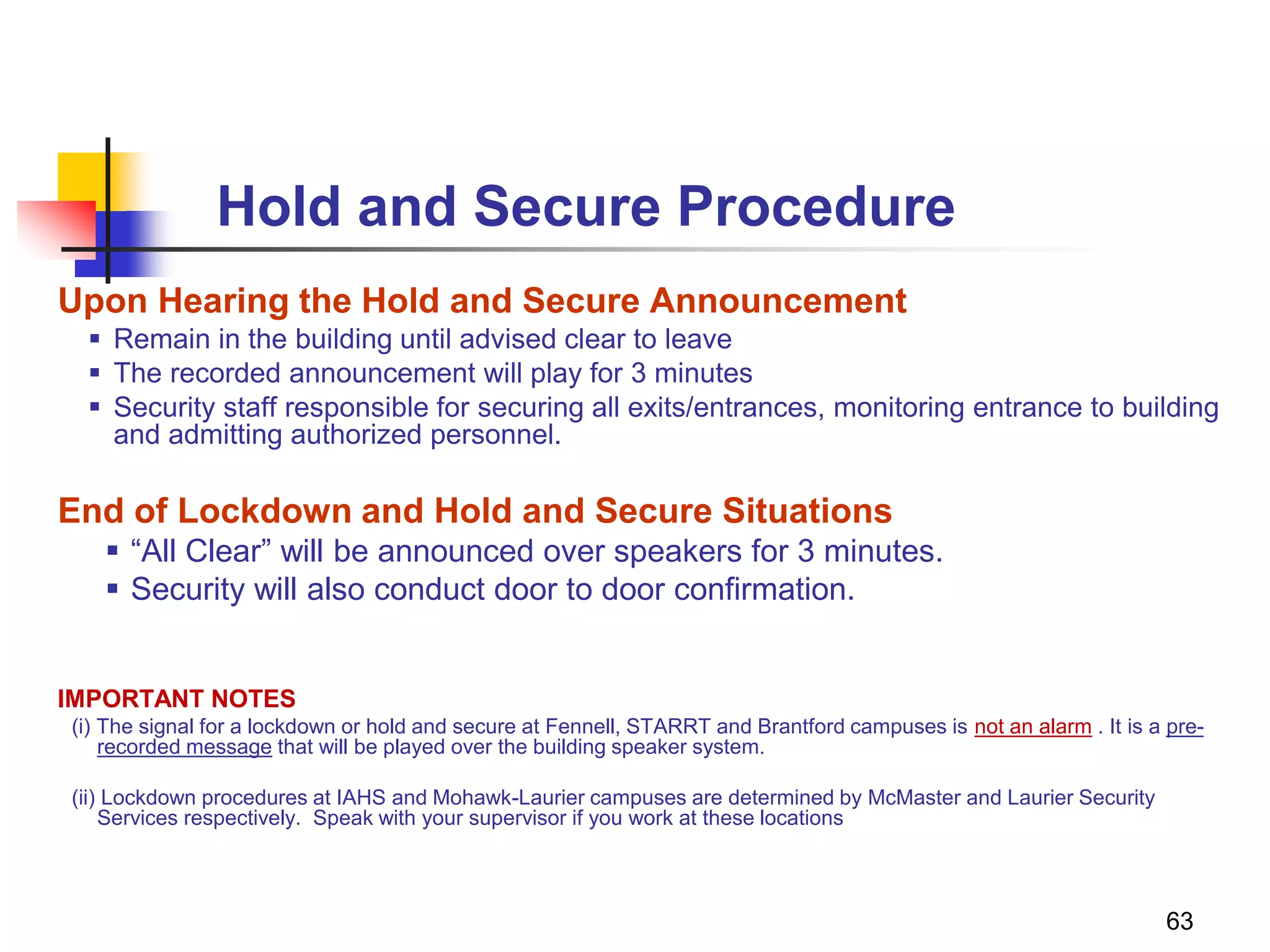 63
Hold and Secure Procedure
Upon Hearing the Hold and Secure Announcement
 Remain in the building until advised clear to leave
 The recorded announcement will play for 3 minutes
 Security staff responsible for securing all exits/entrances, monitoring entrance to building
and admitting authorized personnel.
End of Lockdown and Hold and Secure Situations
 “All Clear” will be announced over speakers for 3 minutes.
 Security will also conduct door to door confirmation.
IMPORTANT NOTES
(i) The signal for a lockdown or hold and secure at Fennell, STARRT and Brantford campuses is not an alarm . It is a pre-
recorded message that will be played over the building speaker system.
(ii) Lockdown procedures at IAHS and Mohawk-Laurier campuses are determined by McMaster and Laurier Security
Services respectively. Speak with your supervisor if you work at these locations
 