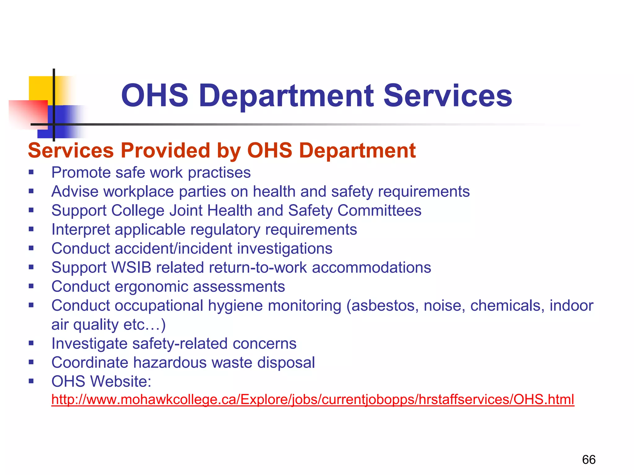 66
OHS Department Services
Services Provided by OHS Department
 Promote safe work practises
 Advise workplace parties on health and safety requirements
 Support College Joint Health and Safety Committees
 Interpret applicable regulatory requirements
 Conduct accident/incident investigations
 Support WSIB related return-to-work accommodations
 Conduct ergonomic assessments
 Conduct occupational hygiene monitoring (asbestos, noise, chemicals, indoor
air quality etc…)
 Investigate safety-related concerns
 Coordinate hazardous waste disposal
 OHS Website:
http://www.mohawkcollege.ca/Explore/jobs/currentjobopps/hrstaffservices/OHS.html
 