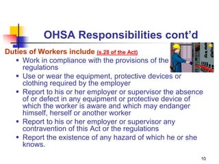 10
OHSA Responsibilities cont’d
Duties of Workers include (s.28 of the Act)
 Work in compliance with the provisions of the Act and
regulations
 Use or wear the equipment, protective devices or
clothing required by the employer
 Report to his or her employer or supervisor the absence
of or defect in any equipment or protective device of
which the worker is aware and which may endanger
himself, herself or another worker
 Report to his or her employer or supervisor any
contravention of this Act or the regulations
 Report the existence of any hazard of which he or she
knows.
 