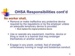 11
OHSA Responsibilities cont’d
No worker shall,
 Remove or make ineffective any protective device
required by the regulations or by the employer unless
an adequate temporary device is provided
 Must replace the original protective device
 Use or operate any equipment, machine, device or
thing or work in a manner that may endanger
themselves or another worker
 Engage in any prank, contest, feat of strength,
unnecessary running or rough and boisterous conduct.
 