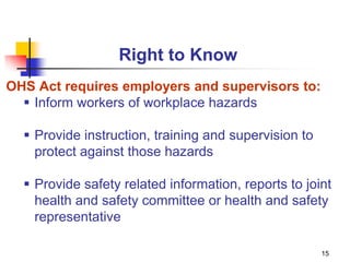 15
Right to Know
OHS Act requires employers and supervisors to:
 Inform workers of workplace hazards
 Provide instruction, training and supervision to
protect against those hazards
 Provide safety related information, reports to joint
health and safety committee or health and safety
representative
 