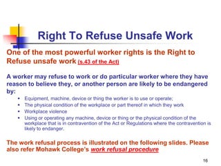 16
Right To Refuse Unsafe Work
One of the most powerful worker rights is the Right to
Refuse unsafe work (s.43 of the Act)
A worker may refuse to work or do particular worker where they have
reason to believe they, or another person are likely to be endangered
by:
 Equipment, machine, device or thing the worker is to use or operate;
 The physical condition of the workplace or part thereof in which they work
 Workplace violence
 Using or operating any machine, device or thing or the physical condition of the
workplace that is in contravention of the Act or Regulations where the contravention is
likely to endanger.
The work refusal process is illustrated on the following slides. Please
also refer Mohawk College’s work refusal procedure
 