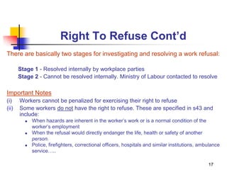 17
Right To Refuse Cont’d
There are basically two stages for investigating and resolving a work refusal:
Stage 1 - Resolved internally by workplace parties
Stage 2 - Cannot be resolved internally. Ministry of Labour contacted to resolve
Important Notes
(i) Workers cannot be penalized for exercising their right to refuse
(ii) Some workers do not have the right to refuse. These are specified in s43 and
include:
 When hazards are inherent in the worker’s work or is a normal condition of the
worker’s employment
 When the refusal would directly endanger the life, health or safety of another
person.
 Police, firefighters, correctional officers, hospitals and similar institutions, ambulance
service…..
 