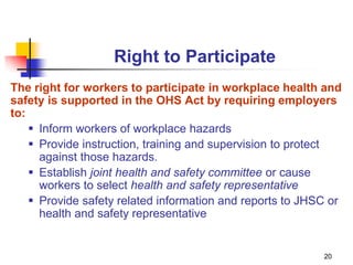 20
Right to Participate
The right for workers to participate in workplace health and
safety is supported in the OHS Act by requiring employers
to:
 Inform workers of workplace hazards
 Provide instruction, training and supervision to protect
against those hazards.
 Establish joint health and safety committee or cause
workers to select health and safety representative
 Provide safety related information and reports to JHSC or
health and safety representative
 