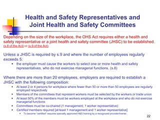 22
Health and Safety Representatives and
Joint Health and Safety Committees
Depending on the size of the workplace, the OHS Act requires either a health and
safety representative or a joint health and safety committee (JHSC) to be established.
(s.8 of the Act) or (s.9 of the Act)
Unless a JHSC is required by s.9 and where the number of employees regularly
exceeds 5:
 the employer must cause the workers to select one or more health and safety
representatives, who do not exercise managerial functions. (s.8)
Where there are more than 20 employees, employers are required to establish a
JHSC with the following composition:
 At least 2 or 4 persons for workplace where fewer than 50 or more than 50 employees are regularly
employed respectively
 Members of the committees that represent workers must be selected by the workers or trade union
 At least 50% of the members must be workers employed at the workplace and who do not exercise
managerial functions
 Committees must be co-chaired (1 management; 1 worker representative)
 Certified members required [at least 1 management and 1 worker representative]
 To become “certified” requires specially approved H&S training by a recognized provider/trainer.
 