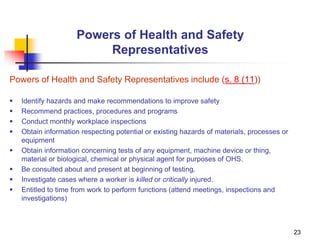 23
Powers of Health and Safety
Representatives
Powers of Health and Safety Representatives include (s. 8 (11))
 Identify hazards and make recommendations to improve safety
 Recommend practices, procedures and programs
 Conduct monthly workplace inspections
 Obtain information respecting potential or existing hazards of materials, processes or
equipment
 Obtain information concerning tests of any equipment, machine device or thing,
material or biological, chemical or physical agent for purposes of OHS.
 Be consulted about and present at beginning of testing.
 Investigate cases where a worker is killed or critically injured.
 Entitled to time from work to perform functions (attend meetings, inspections and
investigations)
 