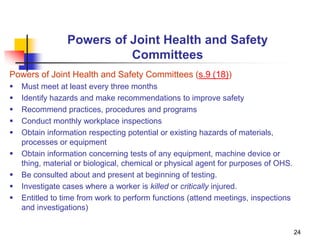 24
Powers of Joint Health and Safety
Committees
Powers of Joint Health and Safety Committees (s.9 (18))
 Must meet at least every three months
 Identify hazards and make recommendations to improve safety
 Recommend practices, procedures and programs
 Conduct monthly workplace inspections
 Obtain information respecting potential or existing hazards of materials,
processes or equipment
 Obtain information concerning tests of any equipment, machine device or
thing, material or biological, chemical or physical agent for purposes of OHS.
 Be consulted about and present at beginning of testing.
 Investigate cases where a worker is killed or critically injured.
 Entitled to time from work to perform functions (attend meetings, inspections
and investigations)
 