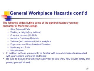 30
General Workplace Hazards cont’d
The following slides outline some of the general hazards you may
encounter at Mohawk College.
 Slips, Trips and Falls
 Working at heights [e.g. ladders]
 Chemical Hazards (WHMIS)
 Asbestos Containing Materials
 Violence [and Harassment] in the workplace
 Ergonomics and Musculoskeletal Disorders
 Machinery and Tools
 Miscellaneous
 In addition to these you need to be familiar with any other hazards associated
with your specific work area and tasks.
 Be sure to discuss this with your supervisor so you know how to work safely and
protect yourself at work.
 