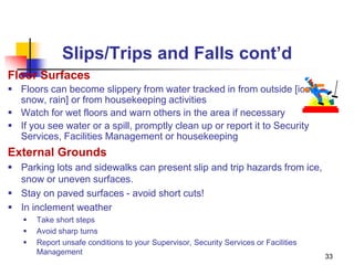 33
Slips/Trips and Falls cont’d
Floor Surfaces
 Floors can become slippery from water tracked in from outside [ice,
snow, rain] or from housekeeping activities
 Watch for wet floors and warn others in the area if necessary
 If you see water or a spill, promptly clean up or report it to Security
Services, Facilities Management or housekeeping
External Grounds
 Parking lots and sidewalks can present slip and trip hazards from ice,
snow or uneven surfaces.
 Stay on paved surfaces - avoid short cuts!
 In inclement weather
 Take short steps
 Avoid sharp turns
 Report unsafe conditions to your Supervisor, Security Services or Facilities
Management
 