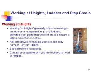 34
Working at Heights, Ladders and Step Stools
Working at Heights
 Working “at heights” generally refers to working in
an area or on equipment [e.g. long ladders,
elevated work platforms] where there is a hazard of
falling more than 3 metres.
 Fall arrest system must be worn [i.e. full body
harness, lanyard, lifeline].
 Special training is required.
 Contact your supervisor if you are required to “work
at heights”.
 