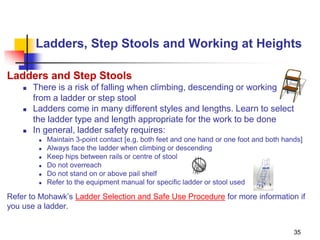 35
Ladders, Step Stools and Working at Heights
Ladders and Step Stools
 There is a risk of falling when climbing, descending or working
from a ladder or step stool
 Ladders come in many different styles and lengths. Learn to select
the ladder type and length appropriate for the work to be done
 In general, ladder safety requires:
 Maintain 3-point contact [e.g. both feet and one hand or one foot and both hands]
 Always face the ladder when climbing or descending
 Keep hips between rails or centre of stool
 Do not overreach
 Do not stand on or above pail shelf
 Refer to the equipment manual for specific ladder or stool used
Refer to Mohawk’s Ladder Selection and Safe Use Procedure for more information if
you use a ladder.
 