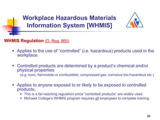 36
WHMIS Regulation (O. Reg. 860)
 Applies to the use of “controlled” (i.e. hazardous) products used in the
workplace.
 Controlled products are determined by a product’s chemical and/or
physical properties
(e.g. toxic; flammable or combustible; compressed gas; corrosive bio-hazardous etc.)
 Applies to anyone exposed to or likely to be exposed to controlled
products.
 This is a far-reaching regulation since “controlled products” are widely used.
 Mohawk College’s WHMIS program requires all employees to complete training
Workplace Hazardous Materials
Information System [WHMIS]
 
