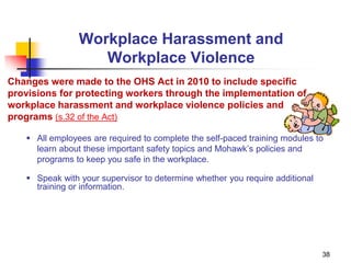 38
Workplace Harassment and
Workplace Violence
Changes were made to the OHS Act in 2010 to include specific
provisions for protecting workers through the implementation of
workplace harassment and workplace violence policies and
programs (s.32 of the Act)
 All employees are required to complete the self-paced training modules to
learn about these important safety topics and Mohawk’s policies and
programs to keep you safe in the workplace.
 Speak with your supervisor to determine whether you require additional
training or information.
 