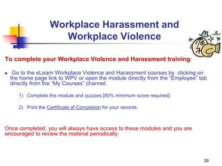 39
Workplace Harassment and
Workplace Violence
To complete your Workplace Violence and Harassment training:
 Go to the eLearn Workplace Violence and Harassment courses by clicking on
the home page link to WPV or open the module directly from the “Employee” tab
directly from the “My Courses” channel.
1) Complete the module and quizzes [80% minimum score required]
2) Print the Certificate of Completion for your records
Once completed, you will always have access to these modules and you are
encouraged to review the material periodically.
 