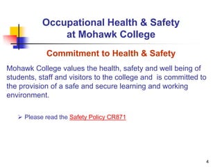 4
Occupational Health & Safety
at Mohawk College
Commitment to Health & Safety
Mohawk College values the health, safety and well being of
students, staff and visitors to the college and is committed to
the provision of a safe and secure learning and working
environment.
 Please read the Safety Policy CR871
 