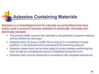 40
Asbestos Containing Materials
Asbestos is a mineralogical term for naturally occurring fibres that were
widely used in products because asbestos is chemically, thermally and
electrically resistant.
 The primary health concern with asbestos is the potential to become airborne
and be inhaled into the lungs.
 Asbestos does not pose a health risk as long as it is maintained in good
condition, is not disturbed and is prevented from becoming airborne.
 Asbestos related work can be done safely to protect workers performing the
work as well as controlling the spread of asbestos during that work.
 Asbestos work must be performed in accordance with regulated procedures.
 