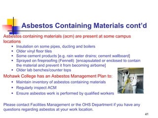 41
Asbestos Containing Materials cont’d
Asbestos containing materials (acm) are present at some campus
locations
 Insulation on some pipes, ducting and boilers
 Older vinyl floor tiles
 Some cement products [e.g. rain water drains; cement wallboard]
 Sprayed on fireproofing (Fennell) [encapsulated or enclosed to contain
the material and prevent it from becoming airborne]
 Older lab benches/counter tops
Mohawk College has an Asbestos Management Plan to:
 Maintain inventory of asbestos containing materials
 Regularly inspect ACM
 Ensure asbestos work is performed by qualified workers
Please contact Facilities Management or the OHS Department if you have any
questions regarding asbestos at your work location.
 