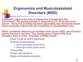 42
Ergonomics and Musculoskeletal
Disorders (MSD)
Ergonomics refers to the study of interactions of people with their
environment. The guiding principle to ergonomics is to “fit the task to the
person”. Doing this, providing maximum adjustability and mechanical assists
where necessary, reduces the risk of suffering a musculoskeletal injury.
MSDs, sometimes referred to as repetitive strain injuries (RSI), are soft tissue
injuries that occur over time. They usually occur in areas of the neck,
shoulders, back or wrists. Examples of MSDs include:
Carpal Tunnel Syndrome (hand/wrist)
Tendonitis (forearm/elbow)
 Lateral epicondylitis (tennis elbow)
 Medial epicondylitis (golfer’s elbow)
Tenosynovitis
Tension neck syndrome
Rotator cuff tendonitis (shoulder)
 