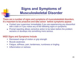 43
Signs and Symptoms of
Musculoskeletal Disorder
There are a number of signs and symptoms of musculoskeletal disorders.
It’s important to be proactive and take action before symptoms appear.
 Contact your supervisor immediately if you are experiencing any discomfort
with a task or if you notice any of the following signs or symptoms.
 Prompt reporting allows corrective action to be taken before the problem
worsens or develops into something more serious.
MSD Signs and Symptoms Include
 Decreased range of motion or grip strength
 Muscle weakness
 Fatigue, stiffness, pain, tenderness, numbness or tingling
 Inflammation or redness
 