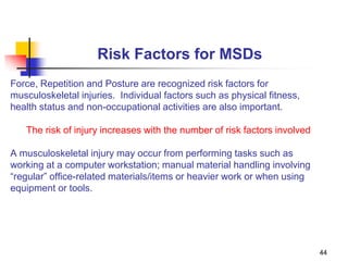 44
Risk Factors for MSDs
Force, Repetition and Posture are recognized risk factors for
musculoskeletal injuries. Individual factors such as physical fitness,
health status and non-occupational activities are also important.
The risk of injury increases with the number of risk factors involved
A musculoskeletal injury may occur from performing tasks such as
working at a computer workstation; manual material handling involving
“regular” office-related materials/items or heavier work or when using
equipment or tools.
 