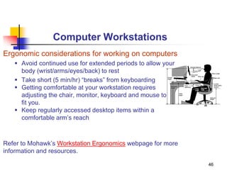 46
Computer Workstations
Ergonomic considerations for working on computers
 Avoid continued use for extended periods to allow your
body (wrist/arms/eyes/back) to rest
 Take short (5 min/hr) “breaks” from keyboarding
 Getting comfortable at your workstation requires
adjusting the chair, monitor, keyboard and mouse to
fit you.
 Keep regularly accessed desktop items within a
comfortable arm’s reach
Refer to Mohawk’s Workstation Ergonomics webpage for more
information and resources.
 