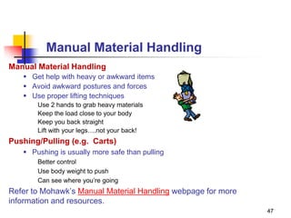 47
Manual Material Handling
Manual Material Handling
 Get help with heavy or awkward items
 Avoid awkward postures and forces
 Use proper lifting techniques
Use 2 hands to grab heavy materials
Keep the load close to your body
Keep you back straight
Lift with your legs….not your back!
Pushing/Pulling (e.g. Carts)
 Pushing is usually more safe than pulling
Better control
Use body weight to push
Can see where you’re going
Refer to Mohawk’s Manual Material Handling webpage for more
information and resources.
 