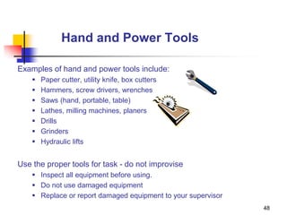 48
Hand and Power Tools
Examples of hand and power tools include:
 Paper cutter, utility knife, box cutters
 Hammers, screw drivers, wrenches
 Saws (hand, portable, table)
 Lathes, milling machines, planers
 Drills
 Grinders
 Hydraulic lifts
Use the proper tools for task - do not improvise
 Inspect all equipment before using.
 Do not use damaged equipment
 Replace or report damaged equipment to your supervisor
 