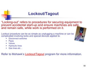 50
Lockout/Tagout
“Locking-out” refers to procedures for securing equipment to
prevent accidental start-up and ensure machines are safe,
and remain safe, while work is performed on it.
Lockout procedure can be as simple as unplugging a machine or can be
complicated involving locks and special devices applied to:
 Disconnect switches
 Pipes
 Valves
 Hydraulic lines
 Gas lines etc…
Refer to Mohawk’s Lockout/Tagout program for more information.
 