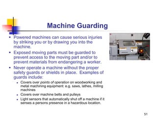 51
Machine Guarding
 Powered machines can cause serious injuries
by striking you or by drawing you into the
machine.
 Exposed moving parts must be guarded to
prevent access to the moving part and/or to
prevent materials from endangering a worker.
 Never operate a machine without the proper
safety guards or shields in place. Examples of
guards include:
 Covers over points of operation on woodworking and
metal machining equipment: e.g. saws, lathes, milling
machines
 Covers over machine belts and pulleys
 Light sensors that automatically shut off a machine if it
senses a persons presence in a hazardous location.
 