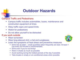 52
Outdoor Hazards
Campus Traffic and Pedestrians
 Campus traffic includes automobiles, buses, maintenance and
construction equipment at times
 Obey traffic signs and speed limits
 Watch for pedestrians
 Do not allow yourself to be distracted
If you work outside
 Wear sunscreen
 Wear long-sleeved shirt, a hat and sunglasses
 Learn the symptoms of heat stress and preventive measures
 Drink lots of water – small quantities taken frequently are best. At least 1
cup every 20 minutes is recommended.
 Drink even if you’re not thirsty!
 Work in shade as much as possible
 Avoid working during the hottest periods of the day if possible
 Take breaks in shady or air-conditioned areas when possible
 