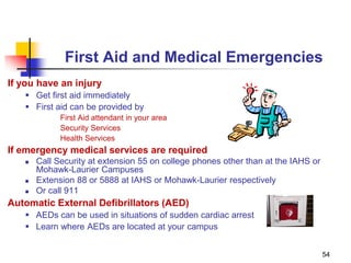 54
First Aid and Medical Emergencies
If you have an injury
 Get first aid immediately
 First aid can be provided by
First Aid attendant in your area
Security Services
Health Services
If emergency medical services are required
 Call Security at extension 55 on college phones other than at the IAHS or
Mohawk-Laurier Campuses
 Extension 88 or 5888 at IAHS or Mohawk-Laurier respectively
 Or call 911
Automatic External Defibrillators (AED)
 AEDs can be used in situations of sudden cardiac arrest
 Learn where AEDs are located at your campus
 