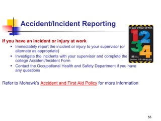 55
Accident/Incident Reporting
If you have an incident or injury at work
 Immediately report the incident or injury to your supervisor (or
alternate as appropriate)
 Investigate the incidents with your supervisor and complete the
college Accident/Incident Form
 Contact the Occupational Health and Safety Department if you have
any questions
Refer to Mohawk’s Accident and First Aid Policy for more information
 