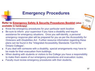 57
Emergency Procedures
Refer to Emergency Safety & Security Procedures Booklet (also
available in hardcopy)
 Know the emergency procedures for your particular work location
 Be sure to inform your supervisor if you have a disability and require
assistance for emergency situations. Once you self-identify, a personal
emergency response plan will be prepared for you as per the Accessibility for
Ontarians with Disabilities Act. Further resource information regarding these
plans can be found in the “Integrated Accessibility Standards Tool Kit for
Ontario Colleges”.
 If you deal with someone with a disability, special arrangements may have to
be made for their evacuation from buildings.
 When dealing with students or visitors to the College you have a responsibility
to make them aware of our emergency procedures and evacuation routes.
 Faculty must review emergency procedures with their students.
 