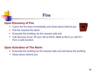 58
Fire
Upon Discovery of Fire
 Leave the fire area immediately and close doors behind you
 Pull the nearest fire alarm
 Evacuate the building via the nearest safe exit
 Call Security at ext. 55 (ext. 88 at IAHS, 5888 at MLC) or call 911
from a safe location
Upon Activation of The Alarm
 Evacuate the building by the nearest safe exit and leave the building
 Close doors behind you
 