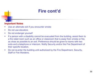 59
Fire cont’d
Important Notes
 Use an alternate exit if you encounter smoke
 Do not use elevators
 Do not endanger yourself
 If a person with a disability cannot be evacuated from the building, assist them to
a fire rated room such as an office or classroom that is away from smoke or fire,
as close as possible to an exit. Preference should be given to rooms with two
exits and a telephone or intercom. Notify Security and/or the Fire Department of
their specific location.
 Do not re-enter the building until authorized by the Fire Department, Security,
Staff or Fire Wardens.
 