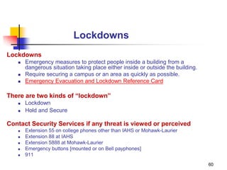 60
Lockdowns
Lockdowns
 Emergency measures to protect people inside a building from a
dangerous situation taking place either inside or outside the building.
 Require securing a campus or an area as quickly as possible.
 Emergency Evacuation and Lockdown Reference Card
There are two kinds of “lockdown”
 Lockdown
 Hold and Secure
Contact Security Services if any threat is viewed or perceived
 Extension 55 on college phones other than IAHS or Mohawk-Laurier
 Extension 88 at IAHS
 Extension 5888 at Mohawk-Laurier
 Emergency buttons [mounted or on Bell payphones]
 911
 
