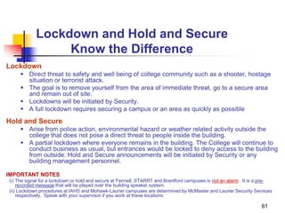 61
Lockdown and Hold and Secure
Know the Difference
Lockdown
 Direct threat to safety and well being of college community such as a shooter, hostage
situation or terrorist attack.
 The goal is to remove yourself from the area of immediate threat, go to a secure area
and remain out of site.
 Lockdowns will be initiated by Security.
 A full lockdown requires securing a campus or an area as quickly as possible
Hold and Secure
 Arise from police action, environmental hazard or weather related activity outside the
college that does not pose a direct threat to people inside the building.
 A partial lockdown where everyone remains in the building. The College will continue to
conduct business as usual, but entrances would be locked to deny access to the building
from outside. Hold and Secure announcements will be initiated by Security or any
building management personnel.
IMPORTANT NOTES
(i) The signal for a lockdown or hold and secure at Fennell, STARRT and Brantford campuses is not an alarm . It is a pre-
recorded message that will be played over the building speaker system.
(ii) Lockdown procedures at IAHS and Mohawk-Laurier campuses are determined by McMaster and Laurier Security Services
respectively. Speak with your supervisor if you work at these locations
 