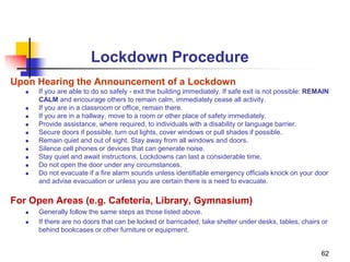 62
Lockdown Procedure
Upon Hearing the Announcement of a Lockdown
 If you are able to do so safely - exit the building immediately. If safe exit is not possible: REMAIN
CALM and encourage others to remain calm, immediately cease all activity.
 If you are in a classroom or office, remain there.
 If you are in a hallway, move to a room or other place of safety immediately.
 Provide assistance, where required, to individuals with a disability or language barrier.
 Secure doors if possible, turn out lights, cover windows or pull shades if possible.
 Remain quiet and out of sight. Stay away from all windows and doors.
 Silence cell phones or devices that can generate noise.
 Stay quiet and await instructions. Lockdowns can last a considerable time,
 Do not open the door under any circumstances.
 Do not evacuate if a fire alarm sounds unless identifiable emergency officials knock on your door
and advise evacuation or unless you are certain there is a need to evacuate.
For Open Areas (e.g. Cafeteria, Library, Gymnasium)
 Generally follow the same steps as those listed above.
 If there are no doors that can be locked or barricaded, take shelter under desks, tables, chairs or
behind bookcases or other furniture or equipment.
 