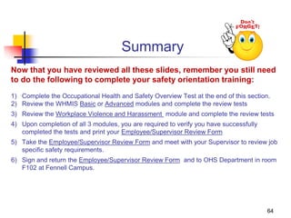 Summary
Now that you have reviewed all these slides, remember you still need
to do the following to complete your safety orientation training:
1) Complete the Occupational Health and Safety Overview Test at the end of this section.
2) Review the WHMIS Basic or Advanced modules and complete the review tests
3) Review the Workplace Violence and Harassment module and complete the review tests
4) Upon completion of all 3 modules, you are required to verify you have successfully
completed the tests and print your Employee/Supervisor Review Form
5) Take the Employee/Supervisor Review Form and meet with your Supervisor to review job
specific safety requirements.
6) Sign and return the Employee/Supervisor Review Form and to OHS Department in room
F102 at Fennell Campus.
64
 