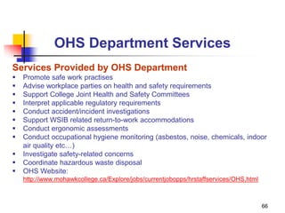 66
OHS Department Services
Services Provided by OHS Department
 Promote safe work practises
 Advise workplace parties on health and safety requirements
 Support College Joint Health and Safety Committees
 Interpret applicable regulatory requirements
 Conduct accident/incident investigations
 Support WSIB related return-to-work accommodations
 Conduct ergonomic assessments
 Conduct occupational hygiene monitoring (asbestos, noise, chemicals, indoor
air quality etc…)
 Investigate safety-related concerns
 Coordinate hazardous waste disposal
 OHS Website:
http://www.mohawkcollege.ca/Explore/jobs/currentjobopps/hrstaffservices/OHS.html
 