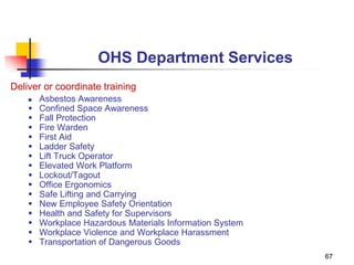 67
OHS Department Services
Deliver or coordinate training
 Asbestos Awareness
 Confined Space Awareness
 Fall Protection
 Fire Warden
 First Aid
 Ladder Safety
 Lift Truck Operator
 Elevated Work Platform
 Lockout/Tagout
 Office Ergonomics
 Safe Lifting and Carrying
 New Employee Safety Orientation
 Health and Safety for Supervisors
 Workplace Hazardous Materials Information System
 Workplace Violence and Workplace Harassment
 Transportation of Dangerous Goods
 