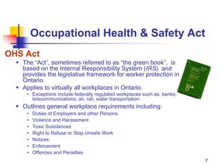 7
Occupational Health & Safety Act
OHS Act
 The “Act”, sometimes referred to as “the green book”, is
based on the Internal Responsibility System (IRS) and
provides the legislative framework for worker protection in
Ontario.
 Applies to virtually all workplaces in Ontario.
• Exceptions include federally regulated workplaces such as; banks;
telecommunications; air, rail, water transportation.
 Outlines general workplace requirements including:
• Duties of Employers and other Persons
• Violence and Harassment
• Toxic Substances
• Right to Refuse or Stop Unsafe Work
• Notices
• Enforcement
• Offences and Penalties
 