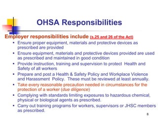 8
OHSA Responsibilities
Employer responsibilities include (s.25 and 26 of the Act)
 Ensure proper equipment, materials and protective devices as
prescribed are provided
 Ensure equipment, materials and protective devices provided are used
as prescribed and maintained in good condition
 Provide instruction, training and supervision to protect Health and
Safety of all workers
 Prepare and post a Health & Safety Policy and Workplace Violence
and Harassment Policy. These must be reviewed at least annually.
 Take every reasonable precaution needed in circumstances for the
protection of a worker (due diligence)
 Complying with standards limiting exposures to hazardous chemical,
physical or biological agents as prescribed.
 Carry out training programs for workers, supervisors or JHSC members
as prescribed.
 