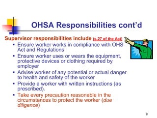 9
OHSA Responsibilities cont’d
Supervisor responsibilities include (s.27 of the Act)
 Ensure worker works in compliance with OHS
Act and Regulations
 Ensure worker uses or wears the equipment,
protective devices or clothing required by
employer
 Advise worker of any potential or actual danger
to health and safety of the worker
 Provide a worker with written instructions (as
prescribed).
 Take every precaution reasonable in the
circumstances to protect the worker (due
diligence)
 