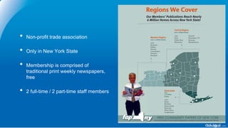 • Non-profit trade association
• Only in New York State
• Membership is comprised of
traditional print weekly newspapers,
free
• 2 full-time / 2 part-time staff members
 