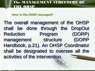 The MANAGEMENT STRUCTURE OF
THE OHSP
How is the OHSP managed?

The overall management of the OHSP
shall be done through the DropOut
Reduction
Program
(DORP)
management
structure
(DORP
Handbook, p.21). An OHSP Coordinator
shall be designated to oversee all the
activities of the intervention.

 