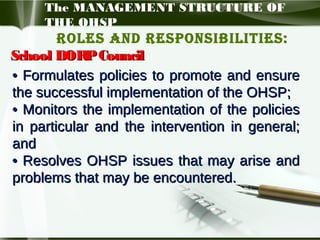 The MANAGEMENT STRUCTURE OF
THE OHSP

Roles and Responsibilities:
School DORP Council
• Formulates policies to promote and ensure
the successful implementation of the OHSP;
• Monitors the implementation of the policies
in particular and the intervention in general;
and
• Resolves OHSP issues that may arise and
problems that may be encountered.

 
