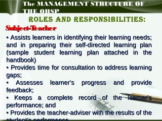 The MANAGEMENT STRUCTURE OF
THE OHSP

Roles and Responsibilities:
Subject-T
eacher
• Assists learners in identifying their learning needs;
and in preparing their self-directed learning plan
(sample student learning plan attached in the
handbook)
• Provides time for consultation to address learning
gaps;
• Assesses learner’s progress and provide
feedback;
• Keeps a complete record of the learner’s
performance; and
• Provides the teacher-adviser with the results of the

 